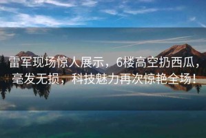 雷军现场惊人展示，6楼高空扔西瓜，毫发无损，科技魅力再次惊艳全场！