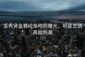 金秀贤金赛纶亲吻照曝光，明星恋情再掀热潮