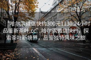 “哈尔滨微信快约300元1130.24小时品鉴新茶叶.cc”哈尔滨微信快约，探索茶叶新境界，品鉴独特风味之旅