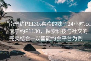 “南宁约P1130.喜欢的妹子24小时.cc”南宁约P1130，探索科技与社交的完美结合—以智能约会平台为例