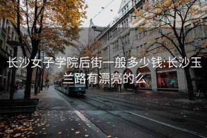 长沙女子学院后街一般多少钱:长沙玉兰路有漂亮的么