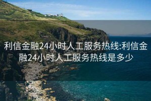 利信金融24小时人工服务热线:利信金融24小时人工服务热线是多少