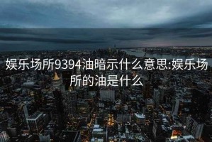 娱乐场所9394油暗示什么意思:娱乐场所的油是什么