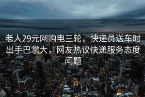 老人29元网购电三轮，快递员送车时出手巴掌大，网友热议快递服务态度问题