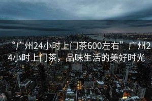 “广州24小时上门茶600左右”广州24小时上门茶，品味生活的美好时光