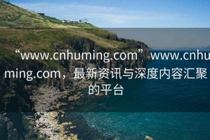 “www.cnhuming.com”www.cnhuming.com，最新资讯与深度内容汇聚的平台