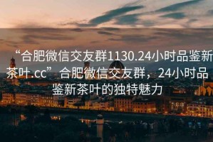 “合肥微信交友群1130.24小时品鉴新茶叶.cc”合肥微信交友群，24小时品鉴新茶叶的独特魅力