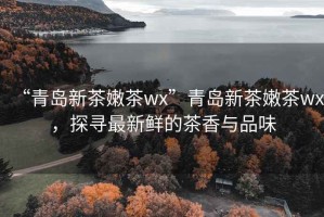 “青岛新茶嫩茶wx”青岛新茶嫩茶wx，探寻最新鲜的茶香与品味