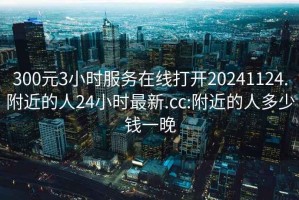 300元3小时服务在线打开20241124.附近的人24小时最新.cc:附近的人多少钱一晚