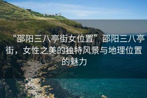 “邵阳三八亭街女位置”邵阳三八亭街，女性之美的独特风景与地理位置的魅力