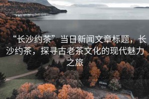 “长沙约茶”当日新闻文章标题，长沙约茶，探寻古老茶文化的现代魅力之旅