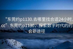 “东莞约p1130.去哪里找合适24小时.cc”东莞约p1130，探索数字时代的约会新途径