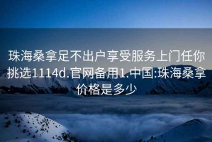 珠海桑拿足不出户享受服务上门任你挑选1114d.官网备用1.中国:珠海桑拿价格是多少