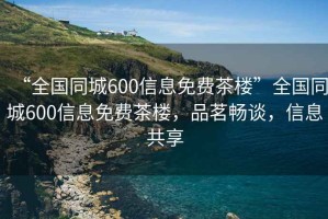 “全国同城600信息免费茶楼”全国同城600信息免费茶楼，品茗畅谈，信息共享