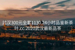 武汉300元全套1130.24小时品鉴新茶叶.cc:2020武汉最新品茶