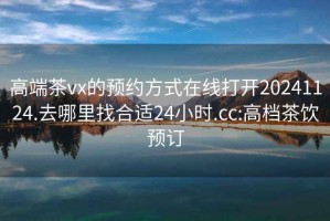 高端茶vx的预约方式在线打开20241124.去哪里找合适24小时.cc:高档茶饮预订