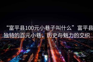 “富平县100元小巷子叫什么”富平县独特的百元小巷，历史与魅力的交织