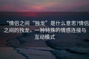 “情侣之间“独龙”是什么意思?情侣之间的独龙，一种特殊的情感连接与互动模式