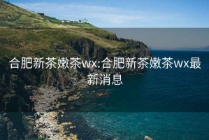 合肥新茶嫩茶wx:合肥新茶嫩茶wx最新消息