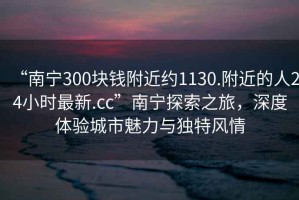 “南宁300块钱附近约1130.附近的人24小时最新.cc”南宁探索之旅，深度体验城市魅力与独特风情