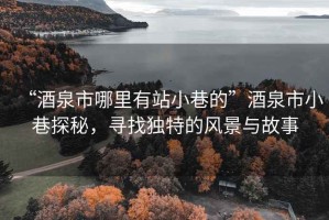 “酒泉市哪里有站小巷的”酒泉市小巷探秘，寻找独特的风景与故事