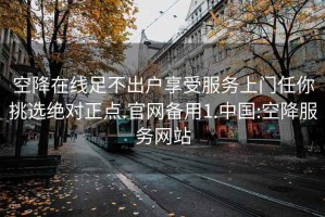 空降在线足不出户享受服务上门任你挑选绝对正点.官网备用1.中国:空降服务网站