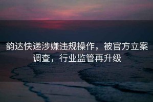 韵达快递涉嫌违规操作，被官方立案调查，行业监管再升级