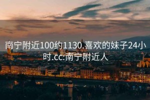 南宁附近100约1130.喜欢的妹子24小时.cc:南宁附近人