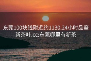 东莞100块钱附近约1130.24小时品鉴新茶叶.cc:东莞哪里有新茶