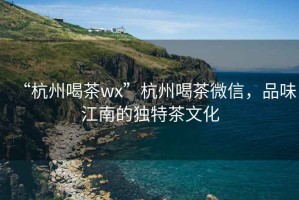 “杭州喝茶wx”杭州喝茶微信，品味江南的独特茶文化