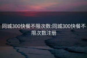 同城300快餐不限次数:同城300快餐不限次数注册