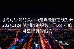 可约可空降约会app是真是假在线打开20241124.随叫随到服务上门.cc:可约可空降真的假的