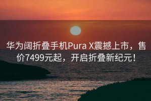 华为阔折叠手机Pura X震撼上市，售价7499元起，开启折叠新纪元！