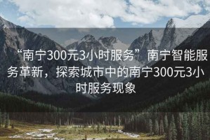 “南宁300元3小时服务”南宁智能服务革新，探索城市中的南宁300元3小时服务现象