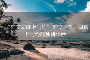 “东莞同城上门约”东莞之美，同城上门约的独特体验