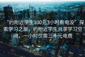 “约附近学生100元3小时有电没”探索学习之旅，约附近学生共享学习空间，一小时仅需三十元电费