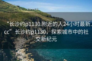 “长沙约p1130.附近的人24小时最新.cc”长沙约p1130，探索城市中的社交新纪元