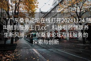 “广东桑拿论坛在线打开20241124.随叫随到服务上门.cc”科技引领健康养生新风尚，广东桑拿论坛在线服务的探索与创新