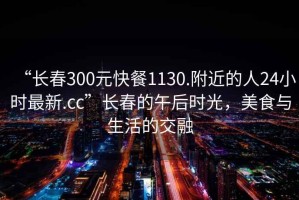 “长春300元快餐1130.附近的人24小时最新.cc”长春的午后时光，美食与生活的交融