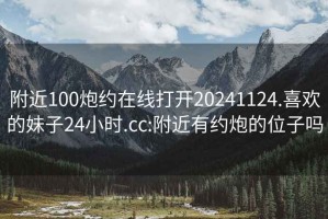 附近100炮约在线打开20241124.喜欢的妹子24小时.cc:附近有约炮的位子吗