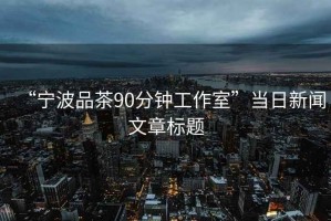 “宁波品茶90分钟工作室”当日新闻文章标题