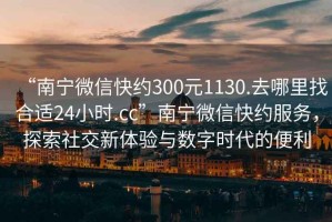 “南宁微信快约300元1130.去哪里找合适24小时.cc”南宁微信快约服务，探索社交新体验与数字时代的便利