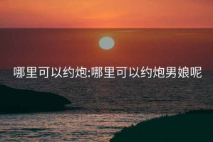 哪里可以约炮:哪里可以约炮男娘呢