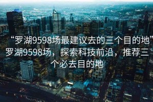 “罗湖9598场最建议去的三个目的地”罗湖9598场，探索科技前沿，推荐三个必去目的地