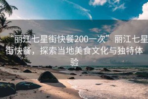 “丽江七星街快餐200一次”丽江七星街快餐，探索当地美食文化与独特体验