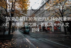 “东莞品茶1130.附近的人24小时最新.cc”东莞品茶之旅，茶园风光与人文韵味