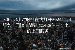 300元3小时服务在线打开20241124.服务上门随叫随到.cc:488包三个小时的上门服务