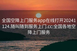 全国空降上门服务app在线打开20241124.随叫随到服务上门.cc:全国各地空降上门服务