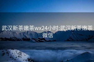 武汉新茶嫩茶wx24小时:武汉新茶嫩茶 微信