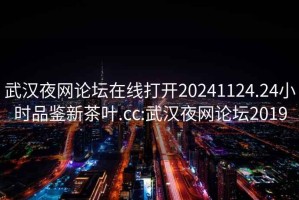 武汉夜网论坛在线打开20241124.24小时品鉴新茶叶.cc:武汉夜网论坛2019